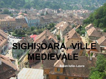 SIGHIOARA, VILLE MEDIEVALE Balan Iulia- Laura. Sighişoara est une ville et une municipalité sur la rivière Târnava Mare en Transylvanie, Roumanie. Elle.