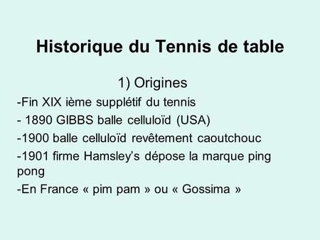 Historique du Tennis de table 1) Origines -Fin XIX ième supplétif du tennis - 1890 GIBBS balle celluloïd (USA) -1900 balle celluloïd revêtement caoutchouc.