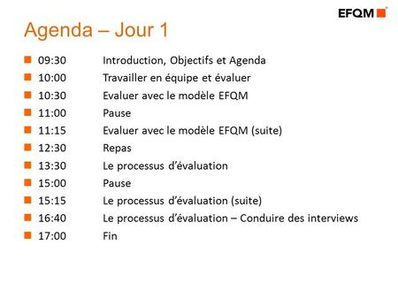 Agenda – Jour 1 09:30Introduction, Objectifs et Agenda 10:00Travailler en équipe et évaluer 10:30Evaluer avec le modèle EFQM 11:00 Pause 11:15Evaluer avec.