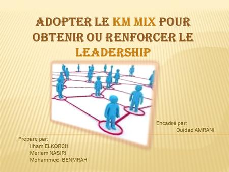 Adopter le KM mix pour obtenir ou renforcer le leadership Préparé par: Ilham ELKORCHI Meriem NASIRI Mohammed BENMRAH Encadré par: Ouidad AMRANI.