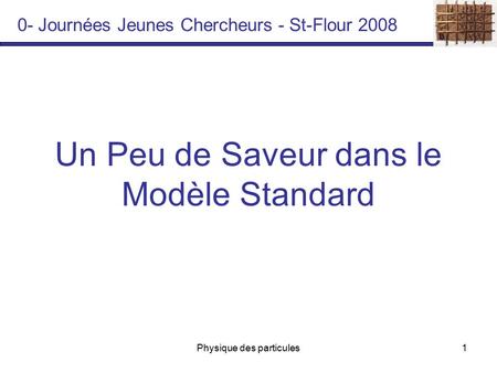 Physique des particules1 Un Peu de Saveur dans le Modèle Standard 0- Journées Jeunes Chercheurs - St-Flour 2008.