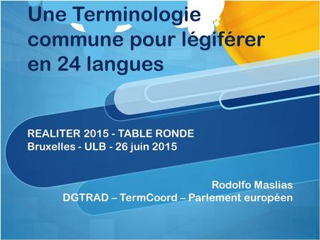 Une Terminologie commune pour légiférer en 24 langues REALITER 2015 - TABLE RONDE Bruxelles - ULB - 26 juin 2015 Rodolfo Maslias DGTRAD – TermCoord – Parlement.