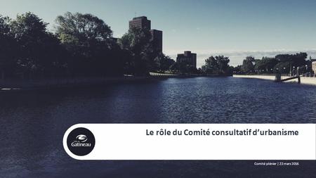 1 Le rôle du Comité consultatif d’urbanisme Comité plénier | 22 mars 2016.
