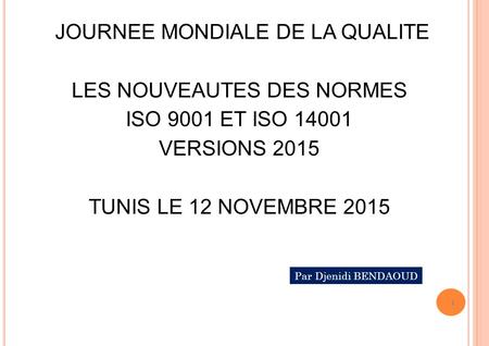 JOURNEE MONDIALE DE LA QUALITE LES NOUVEAUTES DES NORMES ISO 9001 ET ISO 14001 VERSIONS 2015 TUNIS LE 12 NOVEMBRE 2015 Par Djenidi BENDAOUD.