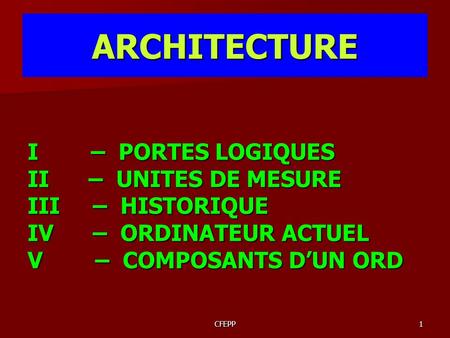 CFEPP1 ARCHITECTURE I – PORTES LOGIQUES II – UNITES DE MESURE III – HISTORIQUE IV – ORDINATEUR ACTUEL V – COMPOSANTS D’UN ORD.
