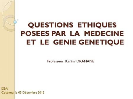 QUESTIONS ETHIQUES POSEES PAR LA MEDECINE ET LE GENIE GENETIQUE Professeur Karim DRAMANE ISBA Cotonou, le 05 Décembre 2012.