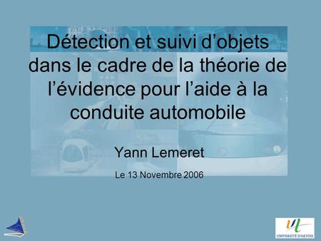 Détection et suivi d’objets dans le cadre de la théorie de l’évidence pour l’aide à la conduite automobile Yann Lemeret Le 13 Novembre 2006.