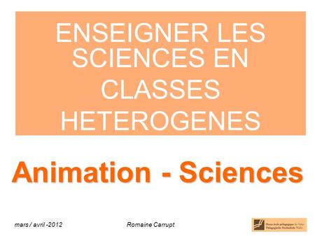 Animation - Sciences ENSEIGNER LES SCIENCES EN CLASSES HETEROGENES mars / avril Romaine Carrupt.