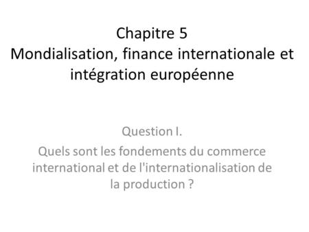 Chapitre 5 Mondialisation, finance internationale et intégration européenne Question I. Quels sont les fondements du commerce international et de l'internationalisation.