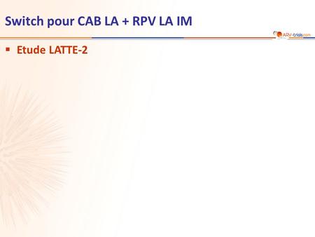  Etude LATTE-2 Switch pour CAB LA + RPV LA IM. Etude LATTE-2 : switch pour cabotegravir LA + rilpivirine LA IM  Objectif –Primaire : % ARN VIH < 50.