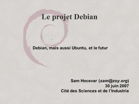 Le projet Debian Sam Hocevar 30 juin 2007 Cité des Sciences et de l’Industrie Debian, mais aussi Ubuntu, et le futur.