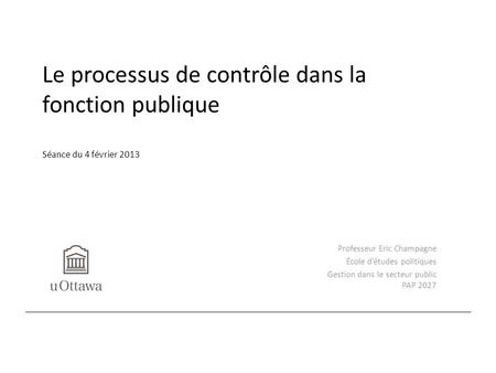 Le processus de contrôle dans la fonction publique Séance du 4 février 2013 Professeur Eric Champagne École d’études politiques Gestion dans le secteur.