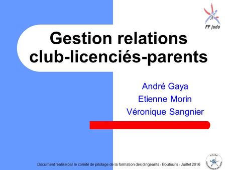 André Gaya Etienne Morin Véronique Sangnier Gestion relations club-licenciés-parents Document réalisé par le comité de pilotage de la formation des dirigeants.