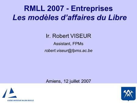 RMLL Entreprises Les modèles d’affaires du Libre Ir. Robert VISEUR Assistant, FPMs Amiens, 12 juillet 2007.