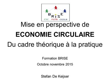 Mise en perspective de ECONOMIE CIRCULAIRE Du cadre théorique à la pratique Formation BRISE Octobre novembre 2015 Stefan De Keijser.