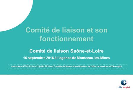 Comité de liaison Saône-et-Loire 16 septembre 2016 à l’agence de Montceau-les-Mines Comité de liaison et son fonctionnement Instruction N° du 21.