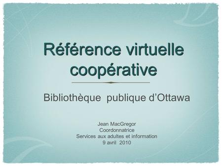 Référence virtuelle coopérative Bibliothèque publique d’Ottawa Jean MacGregor Coordonnatrice Services aux adultes et information 9 avril 2010.