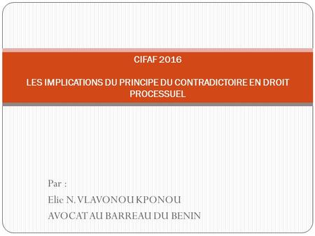 Par : Elie N. VLAVONOU KPONOU AVOCAT AU BARREAU DU BENIN CIFAF 2016 LES IMPLICATIONS DU PRINCIPE DU CONTRADICTOIRE EN DROIT PROCESSUEL.