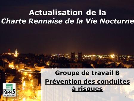 Groupe de travail B Prévention des conduites à risques 1 Actualisation de la Charte Rennaise de la Vie Nocturne.