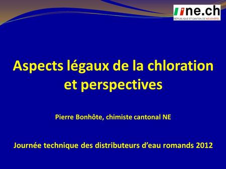 Aspects légaux de la chloration et perspectives Pierre Bonhôte, chimiste cantonal NE Journée technique des distributeurs d’eau romands 2012.