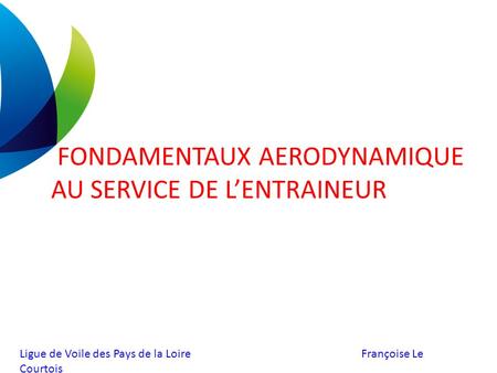 Ligue de Voile des Pays de la Loire Françoise Le Courtois FONDAMENTAUX AERODYNAMIQUE AU SERVICE DE L’ENTRAINEUR.