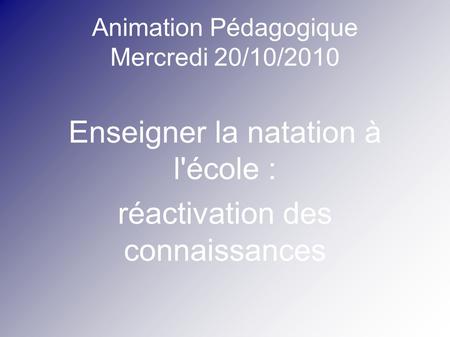 Animation Pédagogique Mercredi 20/10/2010 Enseigner la natation à l'école : réactivation des connaissances.
