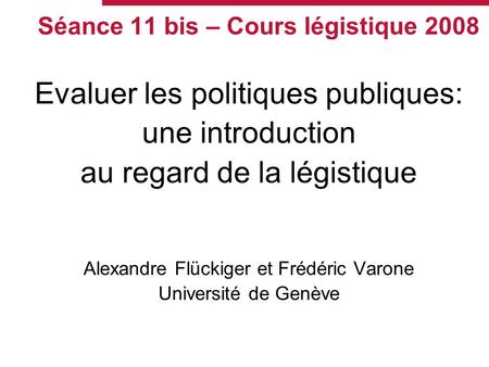 Séance 11 bis – Cours légistique 2008 Evaluer les politiques publiques: une introduction au regard de la légistique Alexandre Flückiger et Frédéric Varone.