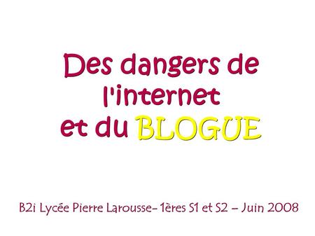 B2i Lycée Pierre Larousse- 1ères S1 et S2 – Juin 2008 Des dangers de l'internet et du BLOGUE.