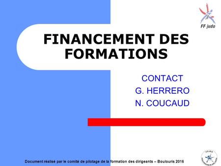 FINANCEMENT DES FORMATIONS CONTACT G. HERRERO N. COUCAUD Document réalisé par le comité de pilotage de la formation des dirigeants – Boulouris 2016.