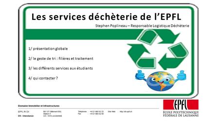 Les services déchèterie de l’EPFL 1/ présentation globale 2/ le geste de tri : filières et traitement 3/ les différents services aux étudiants 4/ qui contacter.