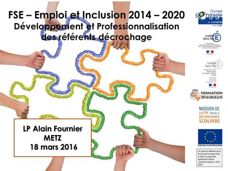FSE – Emploi et Inclusion 2014 – 2020 Développement et Professionnalisation des référents décrochage LP Alain Fournier METZ 18 mars mars 2016.