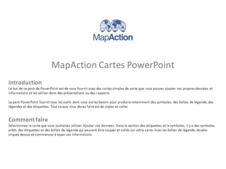 MapAction Cartes PowerPoint Introduction Le but de ce pack de PowerPoint est de vous fournir avec des cartes simples de sorte que vous pouvez ajouter vos.