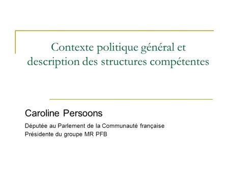 Contexte politique général et description des structures compétentes Caroline Persoons Députée au Parlement de la Communauté française Présidente du groupe.