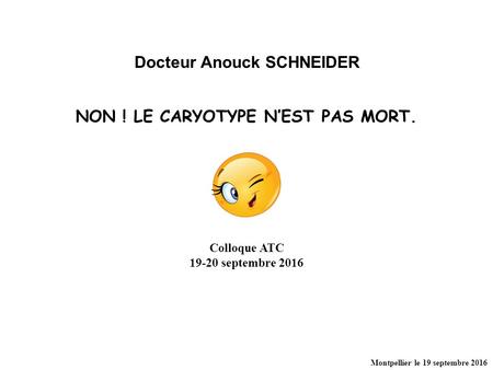 NON ! LE CARYOTYPE N’EST PAS MORT. Docteur Anouck SCHNEIDER Colloque ATC septembre 2016 Montpellier le 19 septembre 2016.