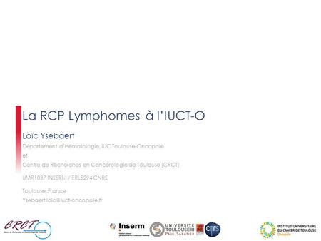 La RCP Lymphomes à l’IUCT-O Loïc Ysebaert Département d’Hématologie, IUC Toulouse-Oncopole et Centre de Recherches en Cancérologie de Toulouse (CRCT) UMR1037.