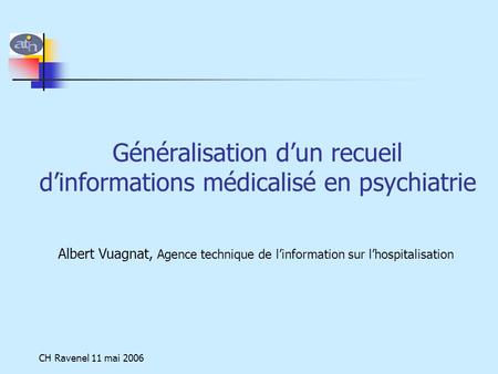 CH Ravenel 11 mai 2006 Généralisation d’un recueil d’informations médicalisé en psychiatrie Albert Vuagnat, Agence technique de l’information sur l’hospitalisation.
