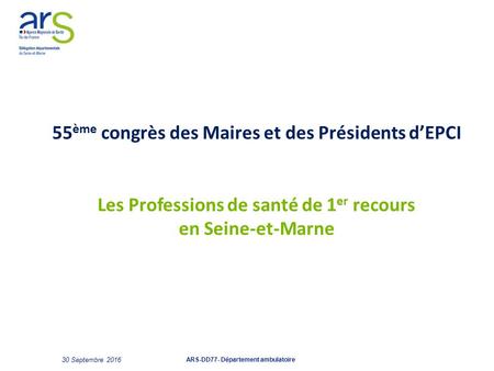 55 ème congrès des Maires et des Présidents d’EPCI Les Professions de santé de 1 er recours en Seine-et-Marne 30 Septembre 2016 ARS-DD77- Département ambulatoire.
