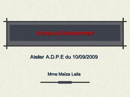 Accès au financement Atelier A.D.P.E du 10/09/2009 Mme Maïza Leila.