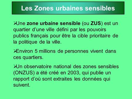 Les Zones urbaines sensibles  Une zone urbaine sensible (ou ZUS) est un quartier d’une ville défini par les pouvoirs publics français pour être la cible.