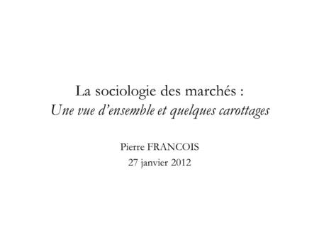 La sociologie des marchés : Une vue d’ensemble et quelques carottages Pierre FRANCOIS 27 janvier 2012.