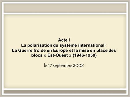 Acte I La polarisation du système international : La Guerre froide en Europe et la mise en place des blocs « Est-Ouest » (1946-1950) le 17 septembre 2008.