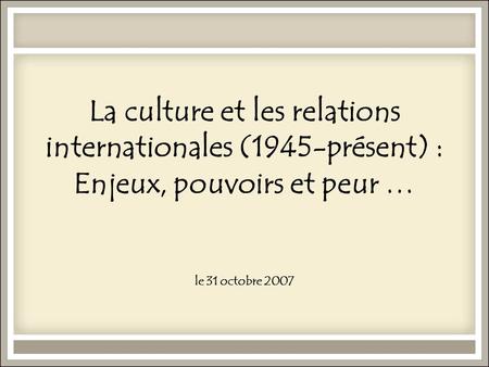 La culture et les relations internationales (1945-présent) : Enjeux, pouvoirs et peur … le 31 octobre 2007.