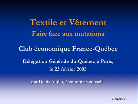 Denis AUDET Textile et Vêtement Faire face aux mutations Club économique France-Québec Délégation Générale du Québec à Paris, le 23 février 2005 par Denis.
