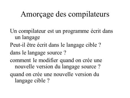 Amorçage des compilateurs Un compilateur est un programme écrit dans un langage Peut-il être écrit dans le langage cible ? dans le langage source ? comment.
