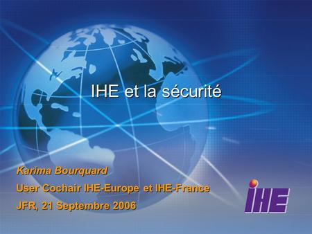 IHE et la sécurité Karima Bourquard User Cochair IHE-Europe et IHE-France JFR, 21 Septembre 2006.