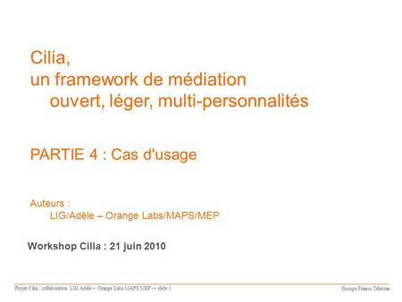 Groupe France Télécom Projet Cilia : collaboration LIG Adèle – Orange Labs/MAPS/MEP slide 1 Cilia, un framework de médiation ouvert, léger, multi-personnalités.