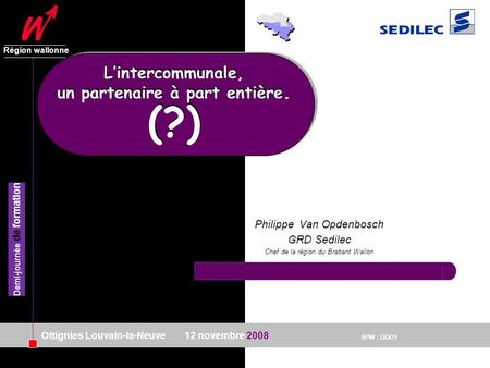 SPW : DGO1 Région wallonne 12 novembre 2008 Demi-journée de formation Ottignies Louvain-la-Neuve Philippe Van Opdenbosch GRD Sedilec Chef de la région.