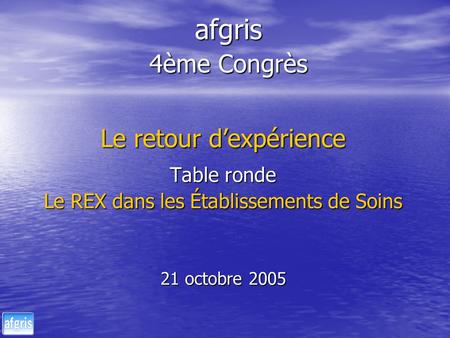 Afgris 4ème Congrès Le retour dexpérience Table ronde Le REX dans les Établissements de Soins 21 octobre 2005.