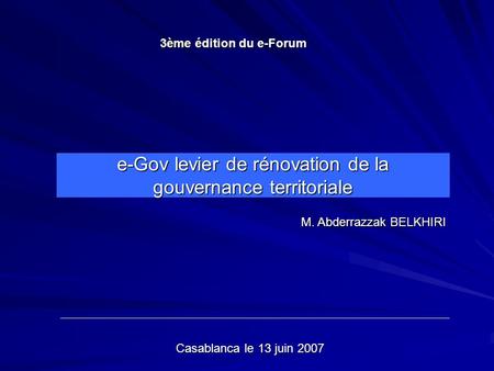 E-Gov levier de rénovation de la gouvernance territoriale M. Abderrazzak BELKHIRI 3ème édition du e-Forum Casablanca le 13 juin 2007.