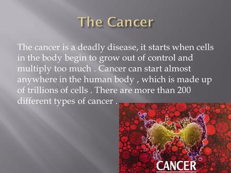 The cancer is a deadly disease, it starts when cells in the body begin to grow out of control and multiply too much. Cancer can start almost anywhere in.